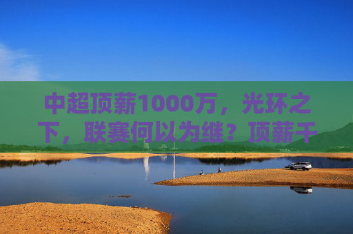 中超顶薪1000万,光环之下,联赛何以为继?顶薪千万光环下,联赛何以为继?
