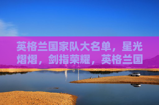 英格兰国家队大名单，星光熠熠，剑指荣耀，英格兰国家队星光大名单剑指荣耀