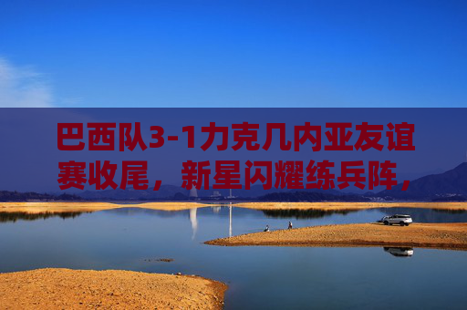 巴西队3-1力克几内亚友谊赛收尾，新星闪耀练兵阵，桑巴军团备战再添信心，巴西3-1力克几内亚友谊赛新星闪耀练兵备战添信心