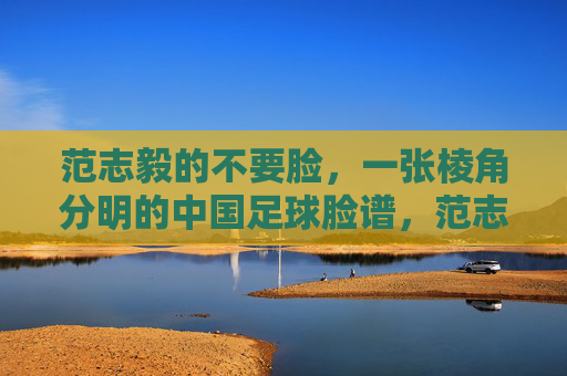 范志毅的不要脸,一张棱角分明的中国足球脸谱,范志毅的不要脸,一张棱角分明的中国足球脸谱