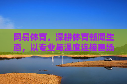 网易体育,深耕体育新闻生态,以专业与温度连接赛场与大众,网易体育深耕体育新闻生态,以专业温度连接赛场大众