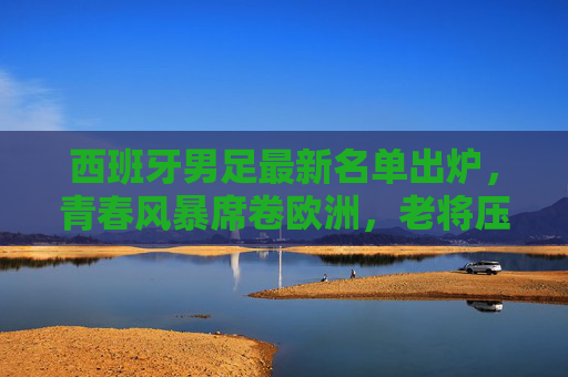 西班牙男足最新名单出炉，青春风暴席卷欧洲，老将压阵定海神针，西班牙男足新名单，青春风暴席卷，老将压阵定海神针