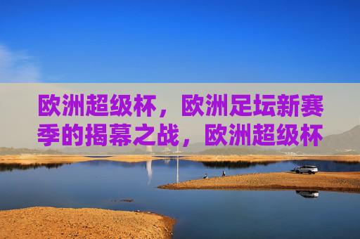 欧洲超级杯，欧洲足坛新赛季的揭幕之战，欧洲超级杯，欧洲足坛新赛季揭幕之战
