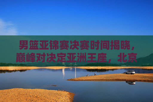 男篮亚锦赛决赛时间揭晓,巅峰对决定亚洲王座,北京时间9月30日19时上演终极之战,男篮亚锦赛决赛9月30日19时上演 巅峰对决定亚洲王座