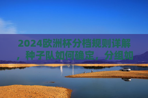 2024欧洲杯分档规则详解，种子队如何确定，分组如何进行？2024欧洲杯分档规则，种子队确定与分组解析