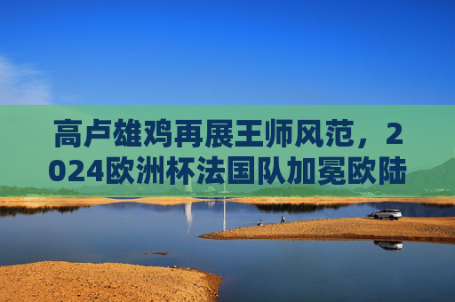高卢雄鸡再展王师风范,2024欧洲杯法国队加冕欧陆之巅,2024欧洲杯高卢雄鸡加冕欧陆之巅