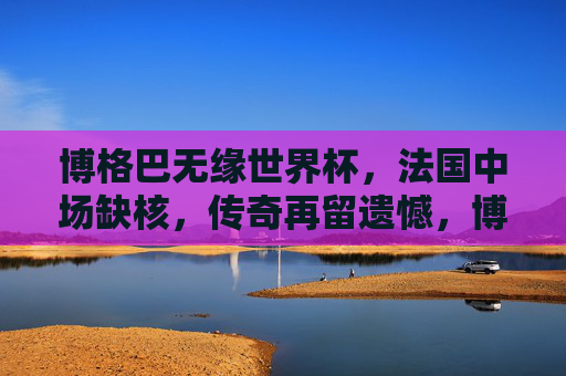博格巴无缘世界杯，法国中场缺核，传奇再留遗憾，博格巴无缘世界杯，法国中场缺核，传奇再留遗憾