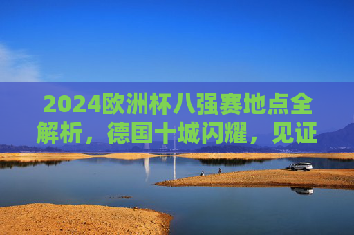 2024欧洲杯八强赛地点全解析,德国十城闪耀,见证巅峰对决