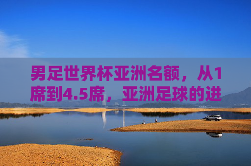 男足世界杯亚洲名额,从1席到4.5席,亚洲足球的进击之路