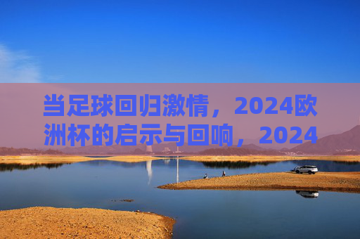 当足球回归激情,2024欧洲杯的启示与回响,2024欧洲杯,足球激情回归的启示与回响