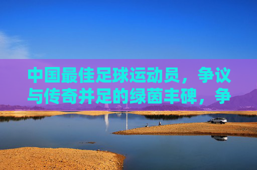 中国最佳足球运动员，争议与传奇并足的绿茵丰碑，争议与传奇并存的中国足球丰碑