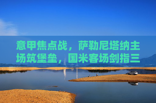 意甲焦点战,萨勒尼塔纳主场筑堡垒,国米客场剑指三分,意甲焦点战,萨勒尼塔纳主场筑堡垒,国米客场剑指三分