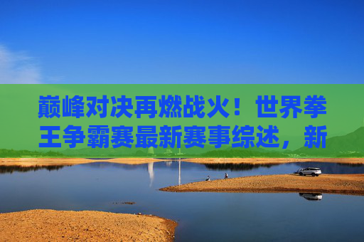 巅峰对决再燃战火！世界拳王争霸赛最新赛事综述，新王加冕与传奇延续，巅峰对决再燃战火，世界拳王争霸赛新王加冕传奇延续
