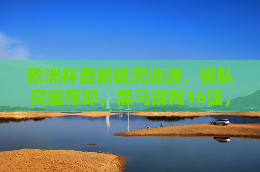 欧洲杯最新战况速递，强队突围在即，黑马搅局16强，焦点对决即将上演，欧洲杯16强战况，强队突围黑马搅局，焦点对决在即