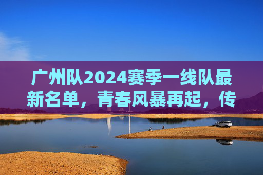 广州队2024赛季一线队最新名单，青春风暴再起，传承与新生并存，广州队2024赛季一线队名单，青春风暴再起，传承与新生并存