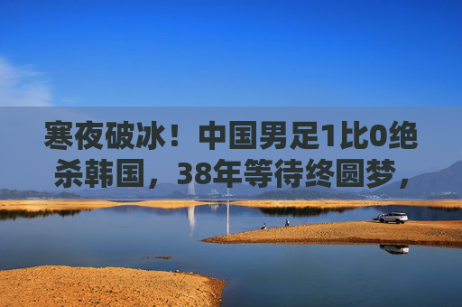 寒夜破冰!中国男足1比0绝杀韩国,38年等待终圆梦,寒夜破冰!中国男足1-0绝杀韩国,38年等待终圆梦