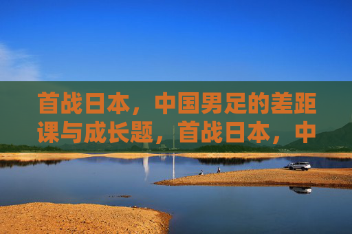 首战日本，中国男足的差距课与成长题，首战日本，中国男足的差距课与成长题