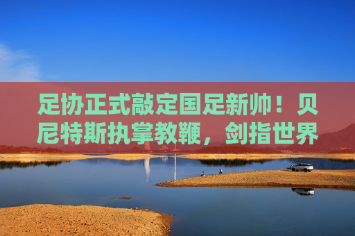 足协正式敲定国足新帅！贝尼特斯执掌教鞭，剑指世界杯新征程，足协官宣贝尼特斯出任国足主帅 剑指世界杯新征程