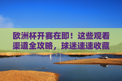 欧洲杯开赛在即！这些观看渠道全攻略，球迷速速收藏，欧洲杯观看渠道全攻略，球迷速收！