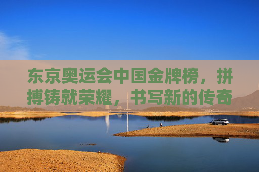 东京奥运会中国金牌榜,拼搏铸就荣耀,书写新的传奇,东京奥运会中国金牌榜,拼搏铸就荣耀,书写传奇新篇