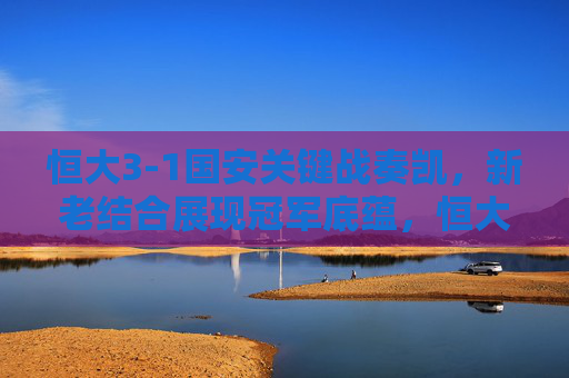 恒大3-1国安关键战奏凯,新老结合展现冠军底蕴,恒大3-1国安关键战奏凯 新老结合展冠军底蕴