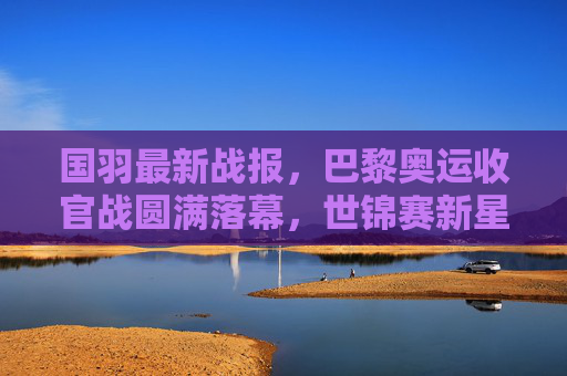 国羽最新战报,巴黎奥运收官战圆满落幕,世锦赛新星闪耀,多项目剑指世界之巅,国羽巴黎奥运收官圆满 世锦赛新星闪耀剑指世界之巅