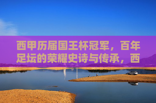 西甲历届国王杯冠军，百年足坛的荣耀史诗与传承，西甲百年国王杯，荣耀史诗与传承