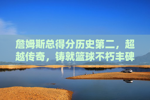 詹姆斯总得分历史第二,超越传奇,铸就篮球不朽丰碑,詹姆斯总得分历史第二,超越传奇铸就篮球不朽丰碑