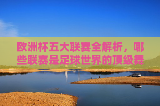欧洲杯五大联赛全解析，哪些联赛是足球世界的顶级舞台？欧洲杯五大联赛全解析，足球世界的顶级舞台