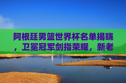 阿根廷男篮世界杯名单揭晓,卫冕冠军剑指荣耀,新老搭配冲击巅峰,阿根廷男篮世界杯,卫冕冠军新老搭配剑指荣耀巅峰