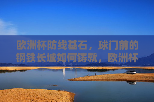 欧洲杯防线基石,球门前的钢铁长城如何铸就,欧洲杯防线基石,球门前钢铁长城的铸就