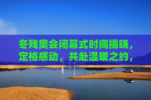 冬残奥会闭幕式时间揭晓,定格感动,共赴温暖之约,冬残奥会闭幕式定格感动,共赴温暖之约