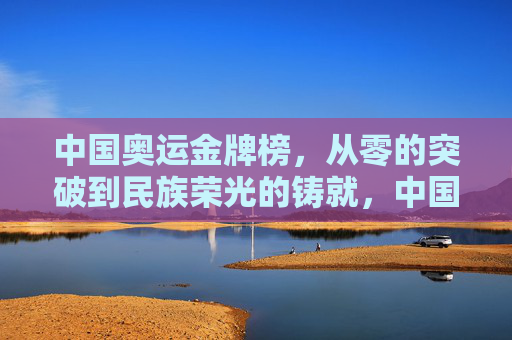 中国奥运金牌榜,从零的突破到民族荣光的铸就,中国奥运金牌榜,从零突破到民族荣光的铸就