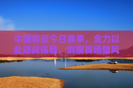 中国男篮今日赛事，全力以赴迎战强敌，剑展赛场雄风，中国男篮今日战强敌，剑展赛场雄风
