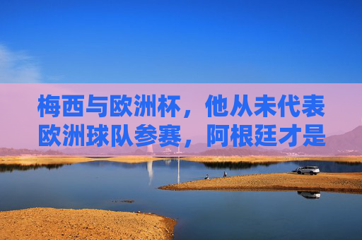 梅西与欧洲杯,他从未代表欧洲球队参赛,阿根廷才是他的国家队归属,梅西与欧洲杯,从未代表欧洲球队,阿根廷才是他的国家队归属
