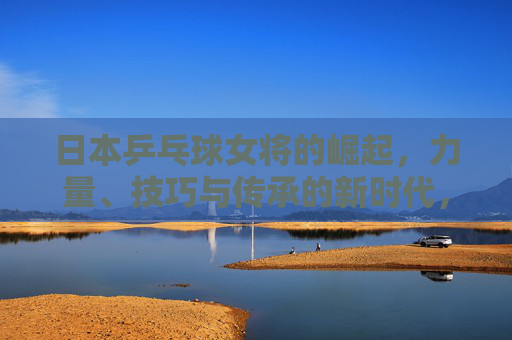 日本乒乓球女将的崛起，力量、技巧与传承的新时代，日本女乒崛起，力量、技巧与传承的新时代