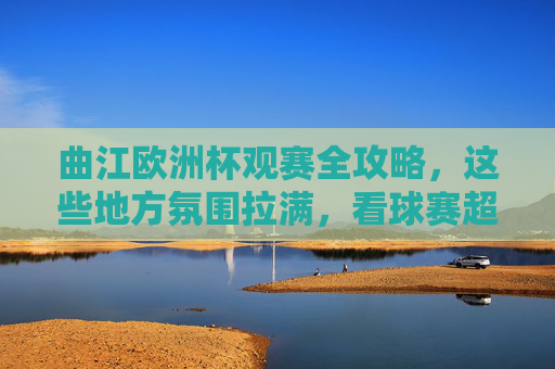 曲江欧洲杯观赛全攻略,这些地方氛围拉满,看球赛超带感!曲江欧洲杯观赛全攻略,氛围拉满看球超带感!