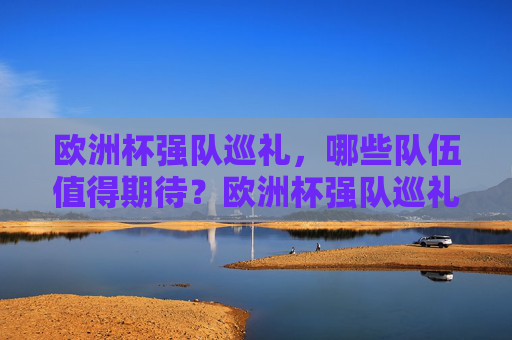 欧洲杯强队巡礼，哪些队伍值得期待？欧洲杯强队巡礼，值得期待的实力劲旅