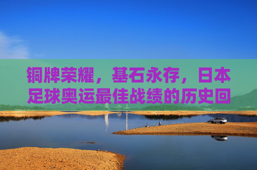 铜牌荣耀,基石永存,日本足球奥运最佳战绩的历史回响,日本足球奥运最佳战绩,铜牌荣耀与基石永存的历史回响