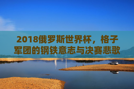 2018俄罗斯世界杯,格子军团的钢铁意志与决赛悲歌,2018俄罗斯世界杯,格子军团的钢铁意志与决赛悲歌