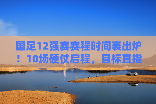 国足12强赛赛程时间表出炉！10场硬仗启程，目标直指世界杯，国足12强赛赛程出炉，10场硬仗启程，目标直指世界杯