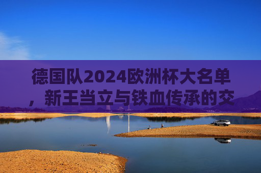 德国队2024欧洲杯大名单，新王当立与铁血传承的交响，德国队2024欧洲杯，新王当立与铁血传承的交响