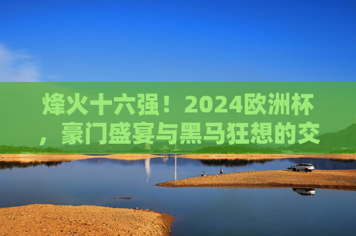 烽火十六强！2024欧洲杯，豪门盛宴与黑马狂想的交织序曲，烽火十六强！2024欧洲杯，豪门盛宴与黑马狂想的交织序曲
