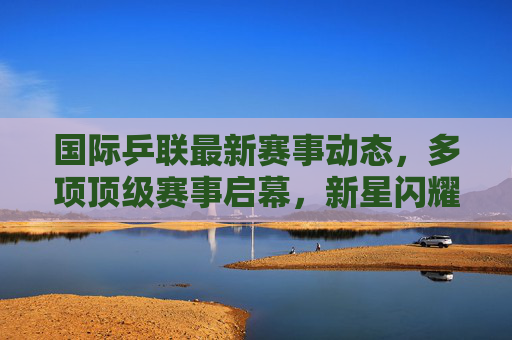 国际乒联最新赛事动态，多项顶级赛事启幕，新星闪耀与老将坚守并存，国际乒联顶级赛事启幕 新星闪耀老将坚守