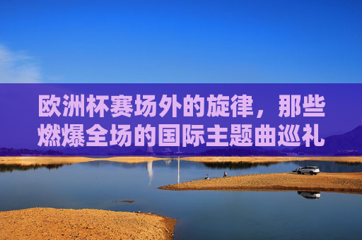 欧洲杯赛场外的旋律,那些燃爆全场的国际主题曲巡礼,燃爆全场的欧洲杯国际主题曲巡礼
