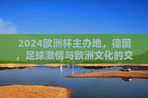 2024欧洲杯主办地，德国，足球激情与欧洲文化的交响，2024欧洲杯德国，足球激情与欧洲文化的交响