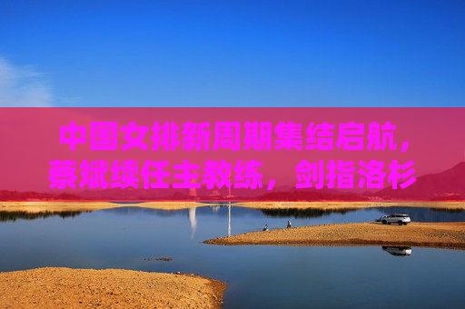 中国女排新周期集结启航，蔡斌续任主教练，剑指洛杉矶奥运会，中国女排新周期集结启航 蔡斌续任剑指洛杉矶奥运会