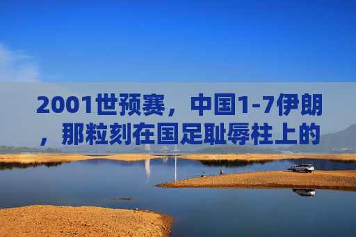 2001世预赛,中国1-7伊朗,那粒刻在国足耻辱柱上的最耻辱一球,2001世预赛中国1-7伊朗,刻在耻辱柱上的最耻辱一球