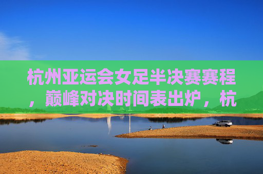 杭州亚运会女足半决赛赛程，巅峰对决时间表出炉，杭州亚运会女足半决赛巅峰对决时间表出炉
