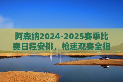 阿森纳2024-2025赛季比赛日程安排,枪迷观赛全指南,阿森纳2024-2025赛季观赛日程全指南